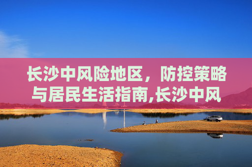 长沙中风险地区，防控策略与居民生活指南,长沙中风险地区