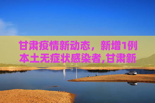 甘肃疫情新动态，新增1例本土无症状感染者,甘肃新增1例本土无症状
