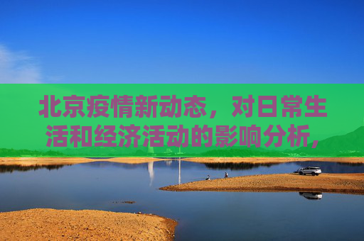 北京疫情新动态，对日常生活和经济活动的影响分析,北京疫情最新影响