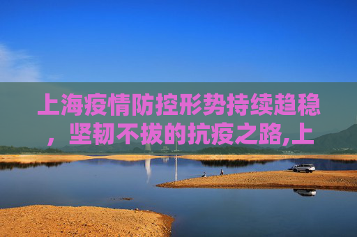 上海疫情防控形势持续趋稳，坚韧不拔的抗疫之路,上海疫情防控形势持续趋稳