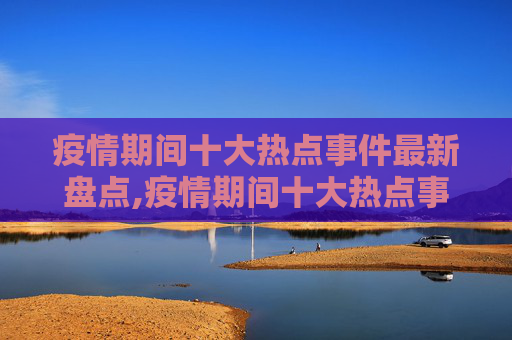疫情期间十大热点事件最新盘点,疫情期间十大热点事件最新