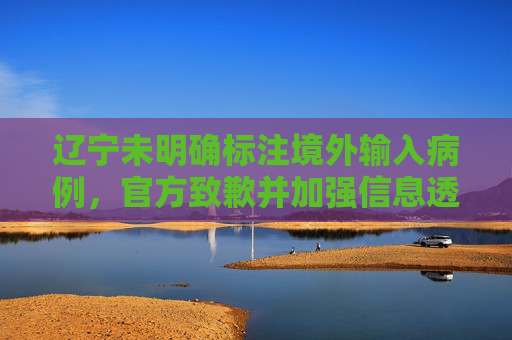 辽宁未明确标注境外输入病例，官方致歉并加强信息透明度,未注明确诊为境外输入辽宁致歉