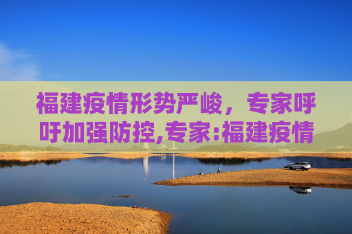 福建疫情形势严峻，专家呼吁加强防控,专家:福建疫情严峻