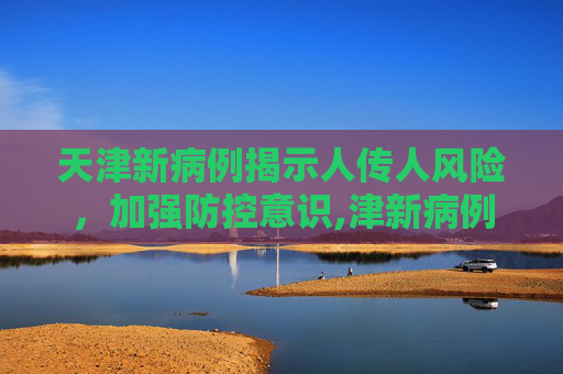 天津新病例揭示人传人风险，加强防控意识,津新病例为人传人