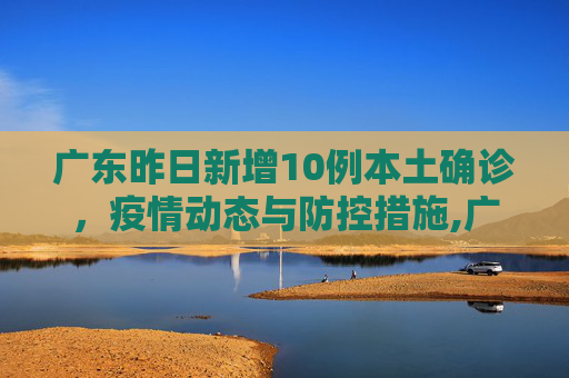 广东昨日新增10例本土确诊，疫情动态与防控措施,广东昨日新增10例本土确诊