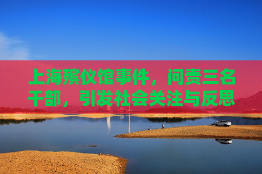 上海殡仪馆事件，问责三名干部，引发社会关注与反思,上海殡仪馆3名干部被问责