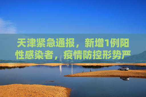 天津紧急通报，新增1例阳性感染者，疫情防控形势严峻,天津新增1例阳性感染者