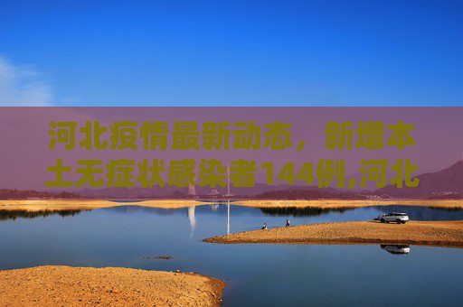 河北疫情最新动态，新增本土无症状感染者144例,河北新增本土无症状144例