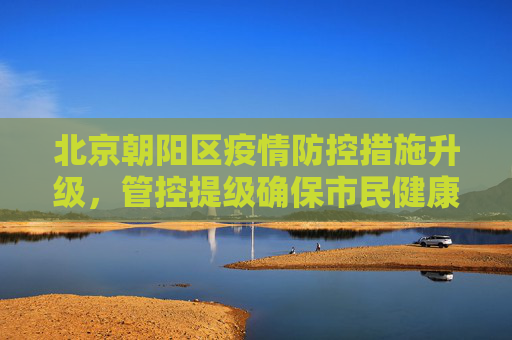 北京朝阳区疫情防控措施升级，管控提级确保市民健康安全,北京朝阳管控提级