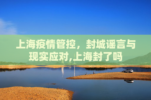 上海疫情管控，封城谣言与现实应对,上海封了吗
