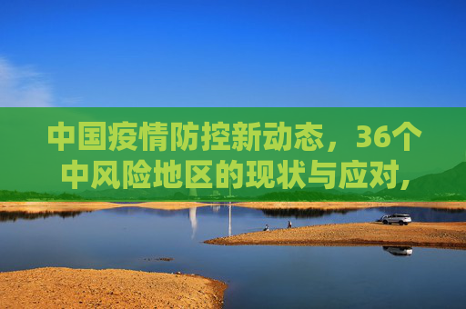 中国疫情防控新动态，36个中风险地区的现状与应对,全国目前有36个中风险地区