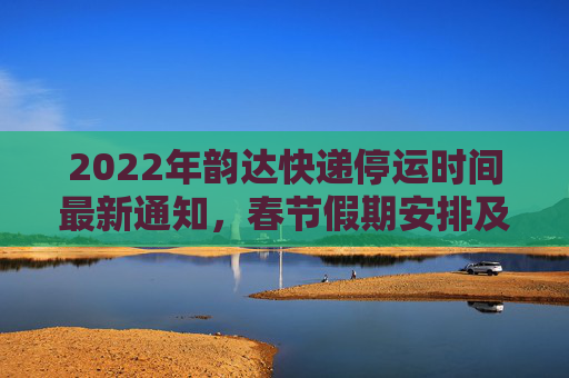 2022年韵达快递停运时间最新通知，春节假期安排及服务调整,韵达快递停运时间最新通知2022