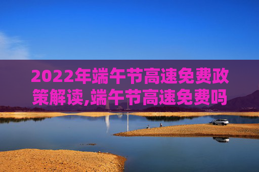 2022年端午节高速免费政策解读,端午节高速免费吗2022年