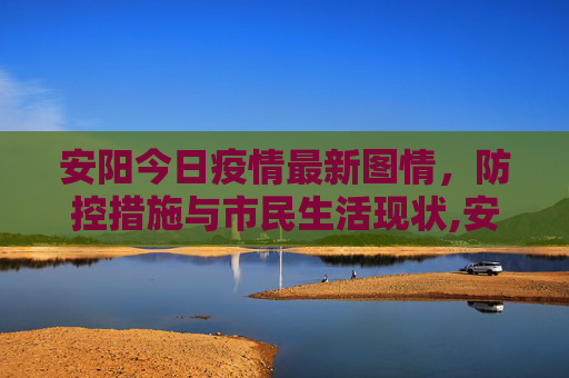 安阳今日疫情最新图情，防控措施与市民生活现状,安阳今日疫情最新图情