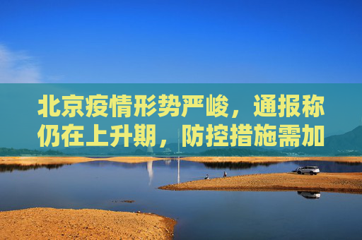 北京疫情形势严峻，通报称仍在上升期，防控措施需加强,北京通报疫情还在上升期