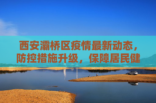 西安灞桥区疫情最新动态，防控措施升级，保障居民健康安全,西安灞桥最新新闻疫情
